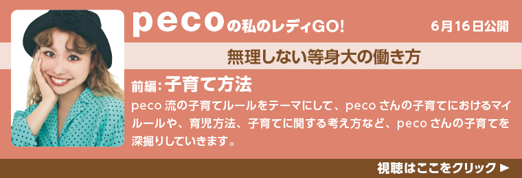 6月16日公開！pecoの私のレディGO!無理しない等身大の働き方。前編：子育て方法。
peco流の子育てルールをテーマにして、pecoさんの子育てにおけるマイルールや、育児方法、子育てに関する考え方など、pecoさんの子育てを深掘りしていきます。