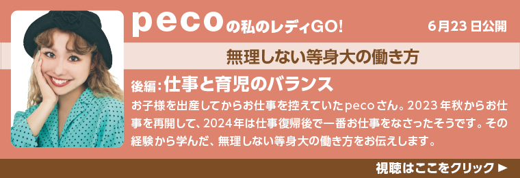 6月23日公開！pecoの私のレディGO!無理しない等身大の働き方。後編：子育て方法。
お子様を出産してからお仕事を控えていたpecoさん。2023年からお仕事を再開して、2024年は仕事復帰後で一番お仕事をなさったそうです。その経験から学んだ、無理しない等身大の働き方をお伝えします。